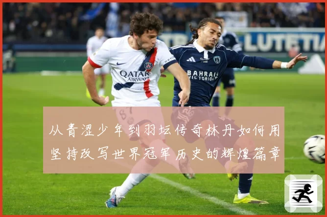 从青涩少年到羽坛传奇林丹如何用坚持改写世界冠军历史的辉煌篇章