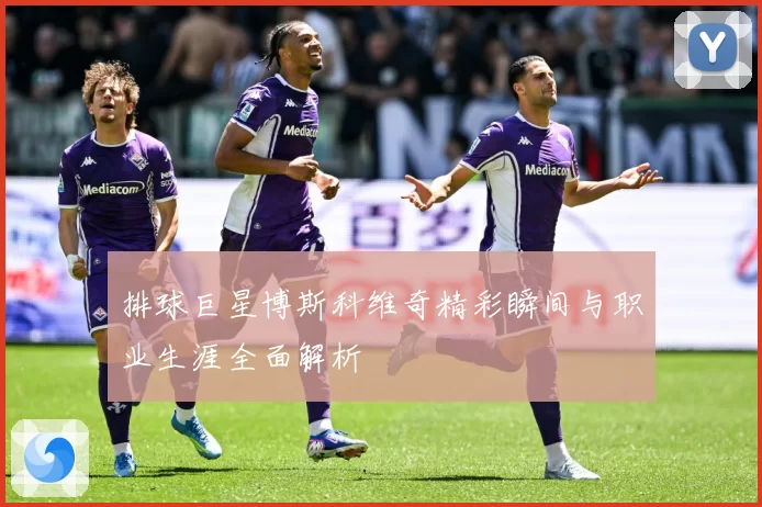 排球巨星博斯科维奇精彩瞬间与职业生涯全面解析