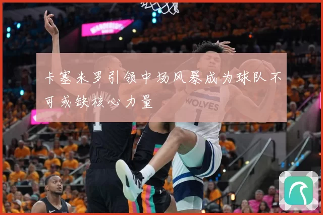 卡塞米罗引领中场风暴成为球队不可或缺核心力量