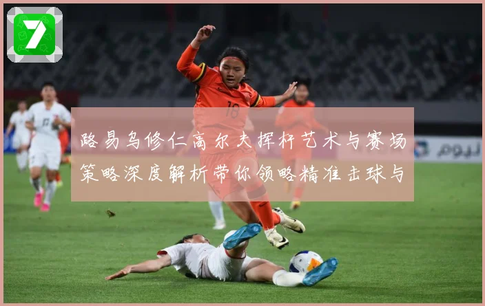 路易乌修仁高尔夫挥杆艺术与赛场策略深度解析带你领略精准击球与竞技魅力