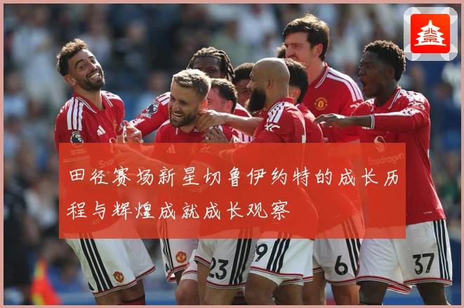 田径赛场新星切鲁伊约特的成长历程与辉煌成就成长观察