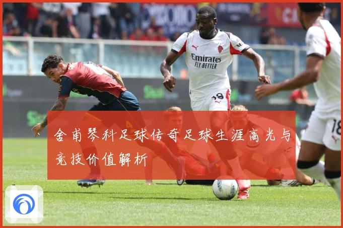 舍甫琴科足球传奇足球生涯高光与竞技价值解析