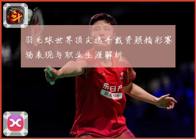 羽毛球世界顶尖选手戴资颖精彩赛场表现与职业生涯解析