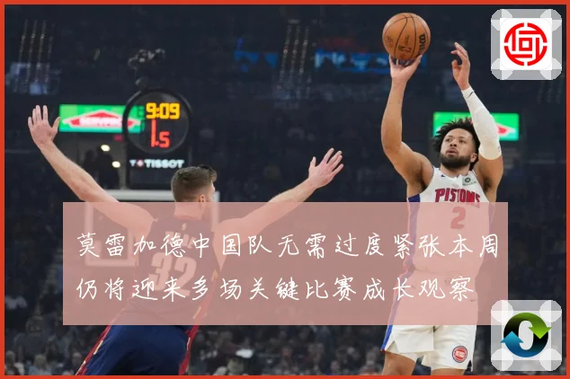 莫雷加德中国队无需过度紧张本周仍将迎来多场关键比赛成长观察